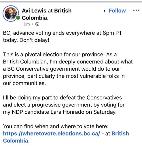 Screenshot of Avi Lewis:  BC, advance voting ends everywhere at 8pm PT today. Don't delay!  This is a pivotal election for our province. As a British Columbian, I'm deeply concerned about what a BC Conservative government would do to our province, particularly the most vulnerable folks in our communities.  I'll be doing my part to defeat the Conservatives and elect a progressive government by voting for my NDP candidate Lara Honrado on Saturday.   You can find when and where to vote here: https://wheretovote.elections.bc.ca/ - at British Colombia.