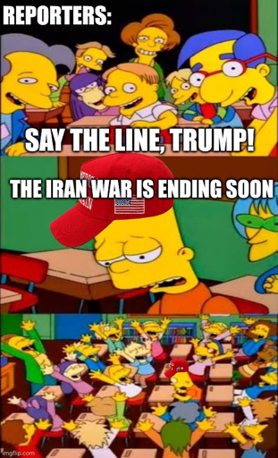 *Say the Line Bart, Simpsons meme template.*
Reporters: Say the line, Trump!
Bart with MAGA hat, despondent: The Iran war is ending soon
*Everyone around Bart cheers*