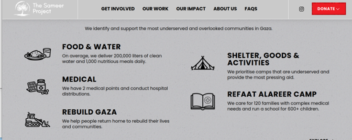 Graphic from web page that explains Sameer Project's work 

OUR CAMPAIGNS [large text]
We identify and support the most underserved and overlooked communities in Gaza.

FOOD & WATER
On average, we deliver 200,000 liters of clean 
water and 1,000 nutritious meals daily. 

MEDICAL
We have 2 medical points and conduct hospital
distributions.  

REBUILD GAZA 
We help people return home to rebuild their lives
Geel and communities.

SHELTER, GOODS & ACTIVITIES
We prioritize camps that are underserved and provide the most pressing aid.

REFAAT ALAREER CAMP  
We care for 120 families with complex medical needs and run a school for 600+ children.

